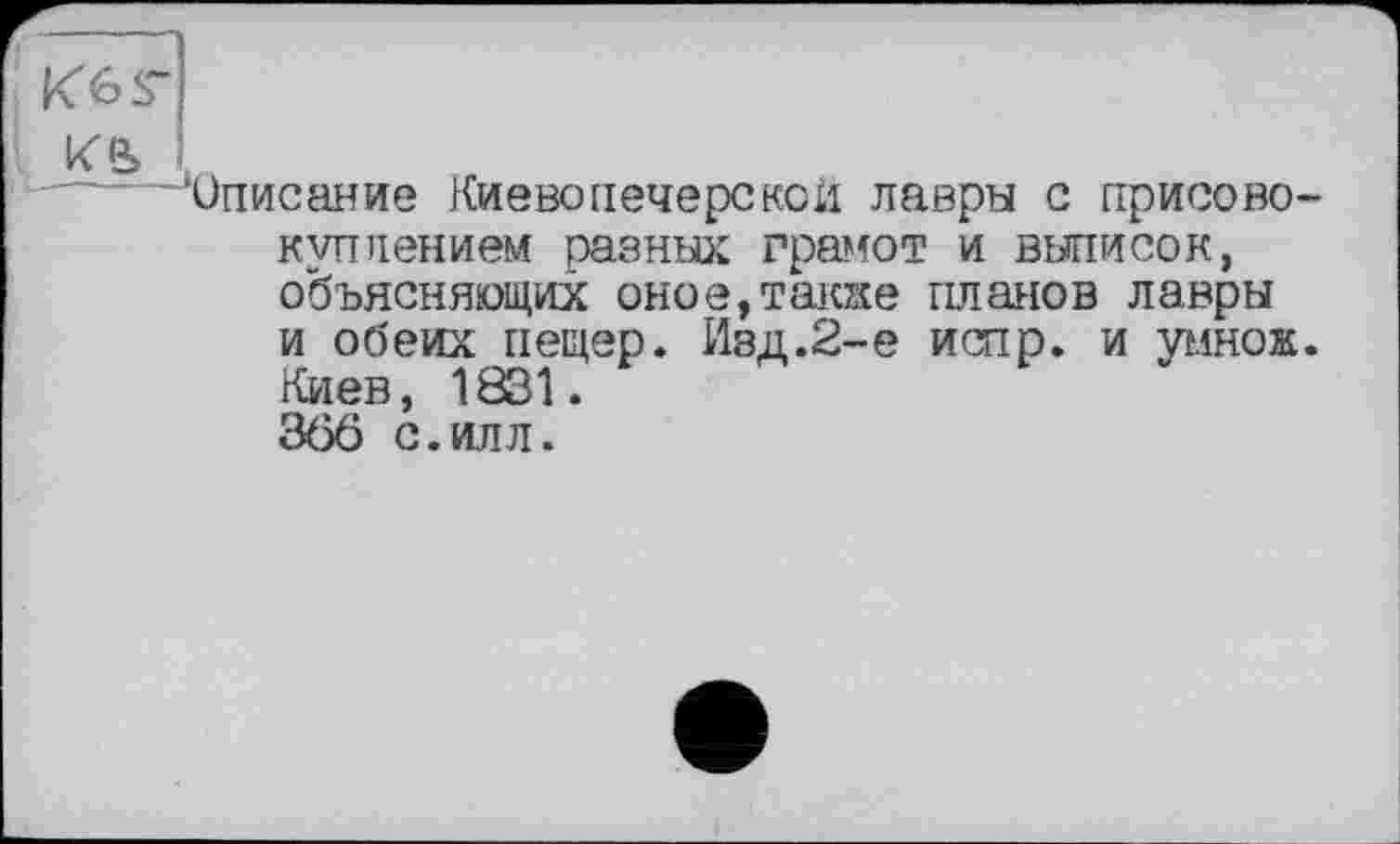 ﻿K6s~
ке> .
’Описание Киеве печерской лавры с присовокуплением разных грамот и выписок, объясняющих оное,также планов лавры и оо'еих пещер. Изд.2-е испр. и умнож. Киев, 1831. 366 с.илл.